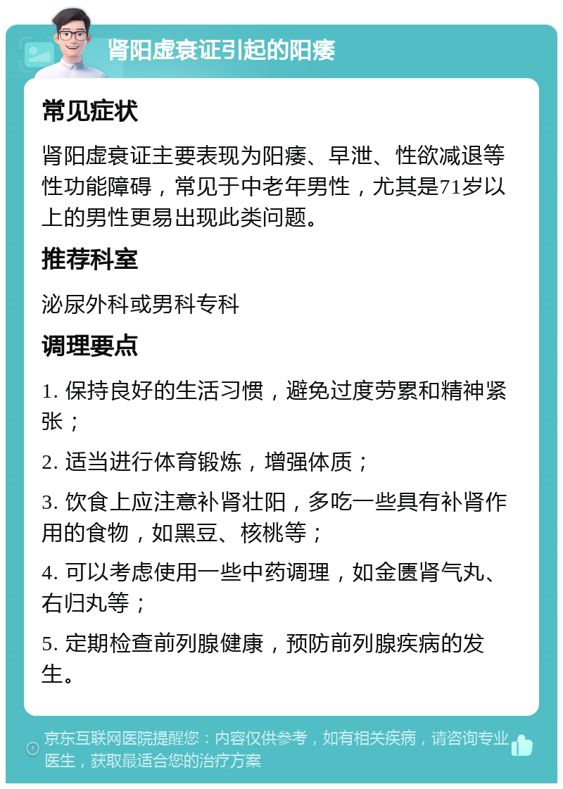 肾阳虚衰证引起的阳痿 常见症状 肾阳虚衰证主要表现为阳痿、早泄、性欲减退等性功能障碍，常见于中老年男性，尤其是71岁以上的男性更易出现此类问题。 推荐科室 泌尿外科或男科专科 调理要点 1. 保持良好的生活习惯，避免过度劳累和精神紧张； 2. 适当进行体育锻炼，增强体质； 3. 饮食上应注意补肾壮阳，多吃一些具有补肾作用的食物，如黑豆、核桃等； 4. 可以考虑使用一些中药调理，如金匮肾气丸、右归丸等； 5. 定期检查前列腺健康，预防前列腺疾病的发生。