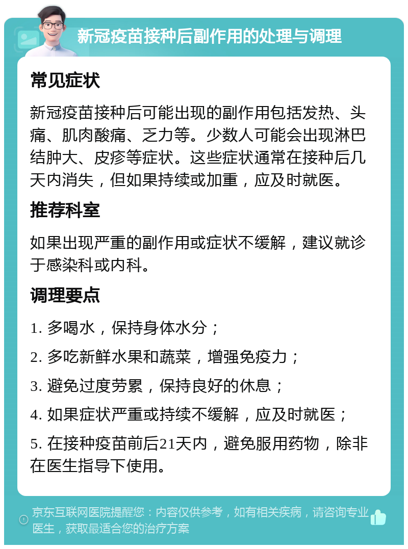 新冠疫苗接种后副作用的处理与调理 常见症状 新冠疫苗接种后可能出现的副作用包括发热、头痛、肌肉酸痛、乏力等。少数人可能会出现淋巴结肿大、皮疹等症状。这些症状通常在接种后几天内消失，但如果持续或加重，应及时就医。 推荐科室 如果出现严重的副作用或症状不缓解，建议就诊于感染科或内科。 调理要点 1. 多喝水，保持身体水分； 2. 多吃新鲜水果和蔬菜，增强免疫力； 3. 避免过度劳累，保持良好的休息； 4. 如果症状严重或持续不缓解，应及时就医； 5. 在接种疫苗前后21天内，避免服用药物，除非在医生指导下使用。