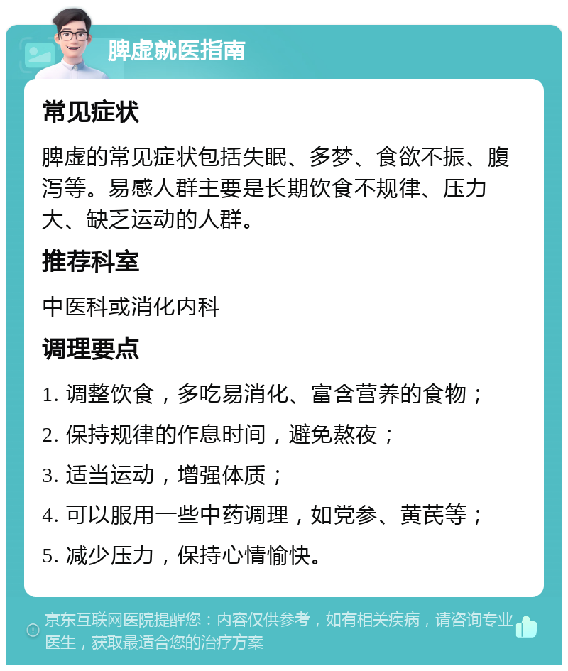 脾虚就医指南 常见症状 脾虚的常见症状包括失眠、多梦、食欲不振、腹泻等。易感人群主要是长期饮食不规律、压力大、缺乏运动的人群。 推荐科室 中医科或消化内科 调理要点 1. 调整饮食，多吃易消化、富含营养的食物； 2. 保持规律的作息时间，避免熬夜； 3. 适当运动，增强体质； 4. 可以服用一些中药调理，如党参、黄芪等； 5. 减少压力，保持心情愉快。