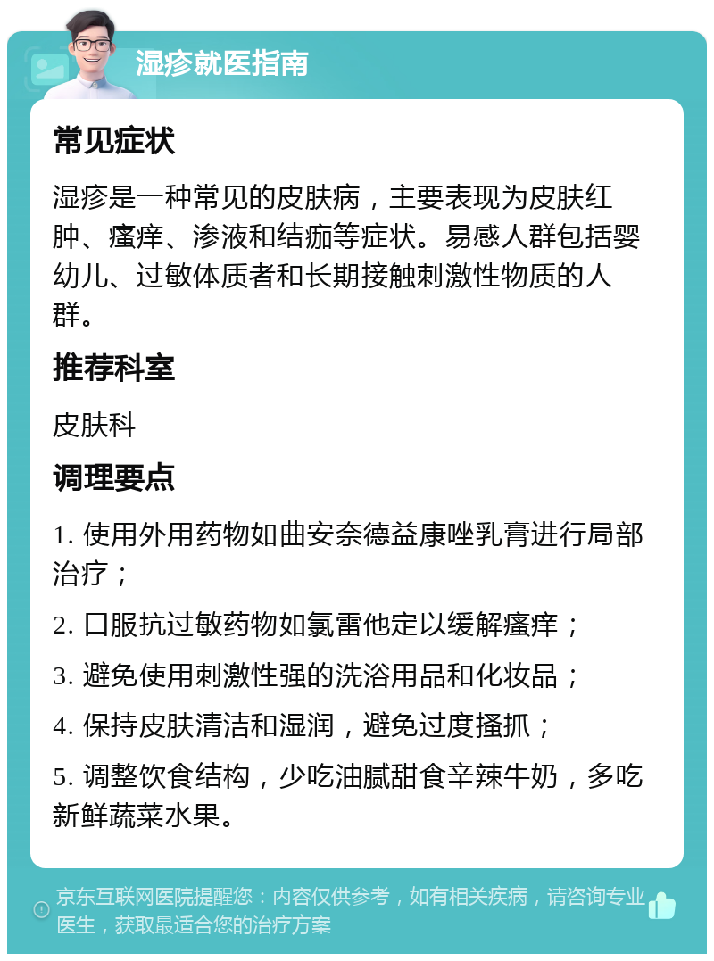 湿疹就医指南 常见症状 湿疹是一种常见的皮肤病，主要表现为皮肤红肿、瘙痒、渗液和结痂等症状。易感人群包括婴幼儿、过敏体质者和长期接触刺激性物质的人群。 推荐科室 皮肤科 调理要点 1. 使用外用药物如曲安奈德益康唑乳膏进行局部治疗； 2. 口服抗过敏药物如氯雷他定以缓解瘙痒； 3. 避免使用刺激性强的洗浴用品和化妆品； 4. 保持皮肤清洁和湿润，避免过度搔抓； 5. 调整饮食结构，少吃油腻甜食辛辣牛奶，多吃新鲜蔬菜水果。