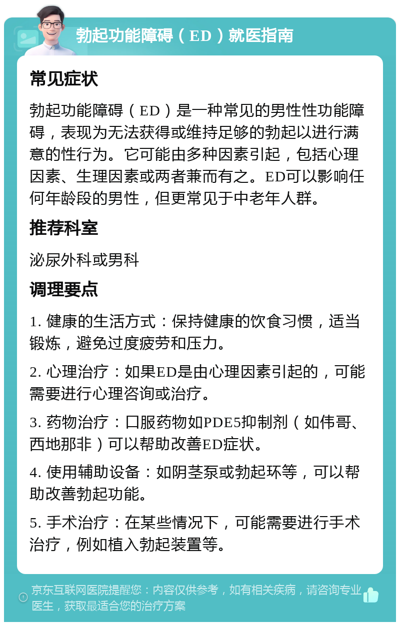 勃起功能障碍（ED）就医指南 常见症状 勃起功能障碍（ED）是一种常见的男性性功能障碍，表现为无法获得或维持足够的勃起以进行满意的性行为。它可能由多种因素引起，包括心理因素、生理因素或两者兼而有之。ED可以影响任何年龄段的男性，但更常见于中老年人群。 推荐科室 泌尿外科或男科 调理要点 1. 健康的生活方式：保持健康的饮食习惯，适当锻炼，避免过度疲劳和压力。 2. 心理治疗：如果ED是由心理因素引起的，可能需要进行心理咨询或治疗。 3. 药物治疗：口服药物如PDE5抑制剂（如伟哥、西地那非）可以帮助改善ED症状。 4. 使用辅助设备：如阴茎泵或勃起环等，可以帮助改善勃起功能。 5. 手术治疗：在某些情况下，可能需要进行手术治疗，例如植入勃起装置等。