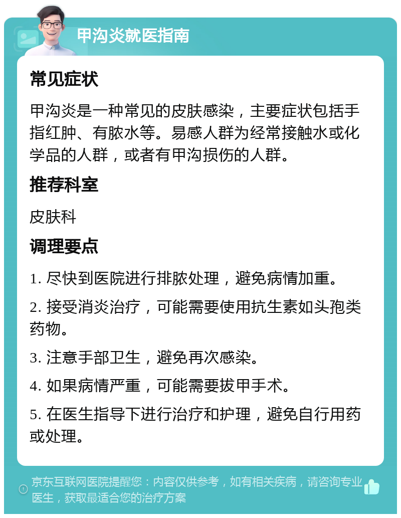 甲沟炎就医指南 常见症状 甲沟炎是一种常见的皮肤感染，主要症状包括手指红肿、有脓水等。易感人群为经常接触水或化学品的人群，或者有甲沟损伤的人群。 推荐科室 皮肤科 调理要点 1. 尽快到医院进行排脓处理，避免病情加重。 2. 接受消炎治疗，可能需要使用抗生素如头孢类药物。 3. 注意手部卫生，避免再次感染。 4. 如果病情严重，可能需要拔甲手术。 5. 在医生指导下进行治疗和护理，避免自行用药或处理。