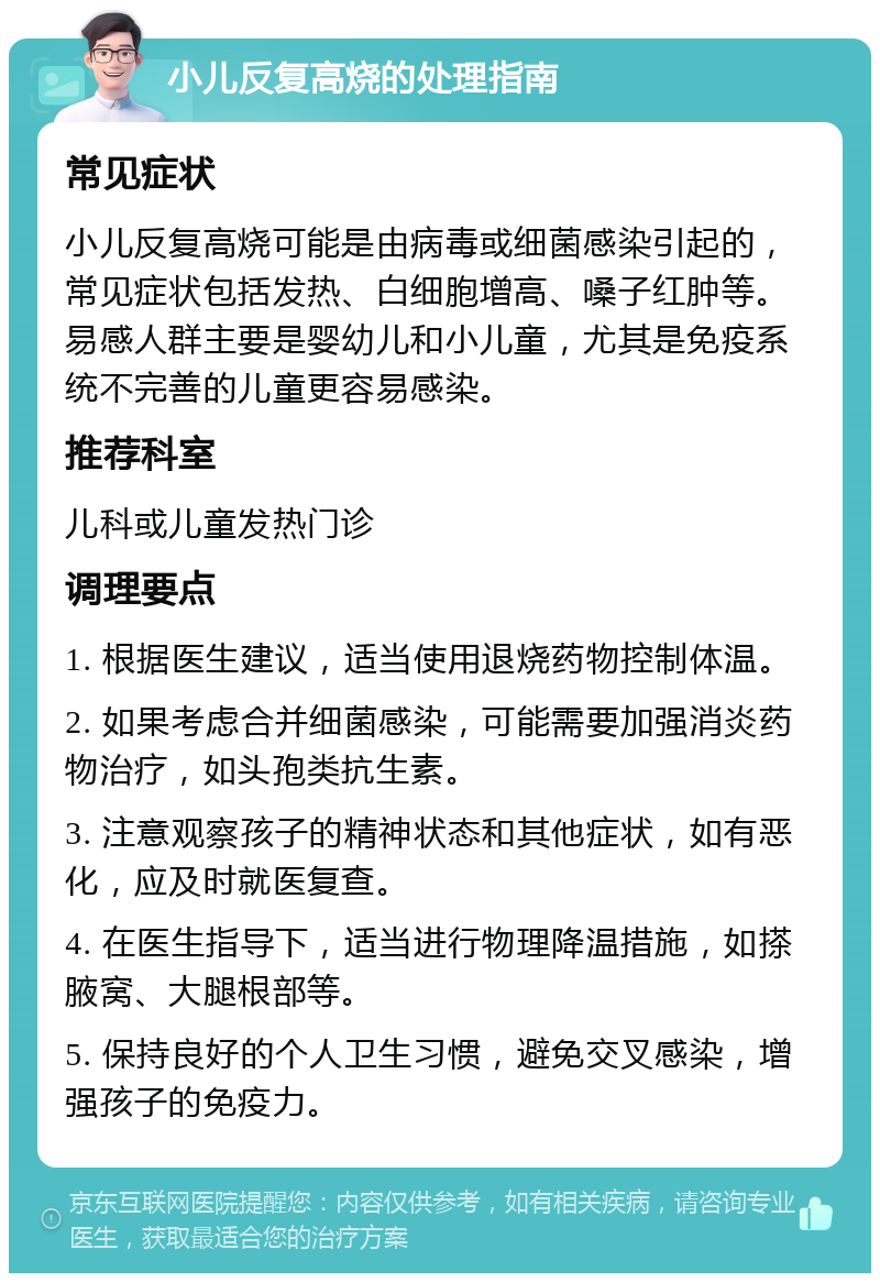 小儿反复高烧的处理指南 常见症状 小儿反复高烧可能是由病毒或细菌感染引起的，常见症状包括发热、白细胞增高、嗓子红肿等。易感人群主要是婴幼儿和小儿童，尤其是免疫系统不完善的儿童更容易感染。 推荐科室 儿科或儿童发热门诊 调理要点 1. 根据医生建议，适当使用退烧药物控制体温。 2. 如果考虑合并细菌感染，可能需要加强消炎药物治疗，如头孢类抗生素。 3. 注意观察孩子的精神状态和其他症状，如有恶化，应及时就医复查。 4. 在医生指导下，适当进行物理降温措施，如搽腋窝、大腿根部等。 5. 保持良好的个人卫生习惯，避免交叉感染，增强孩子的免疫力。