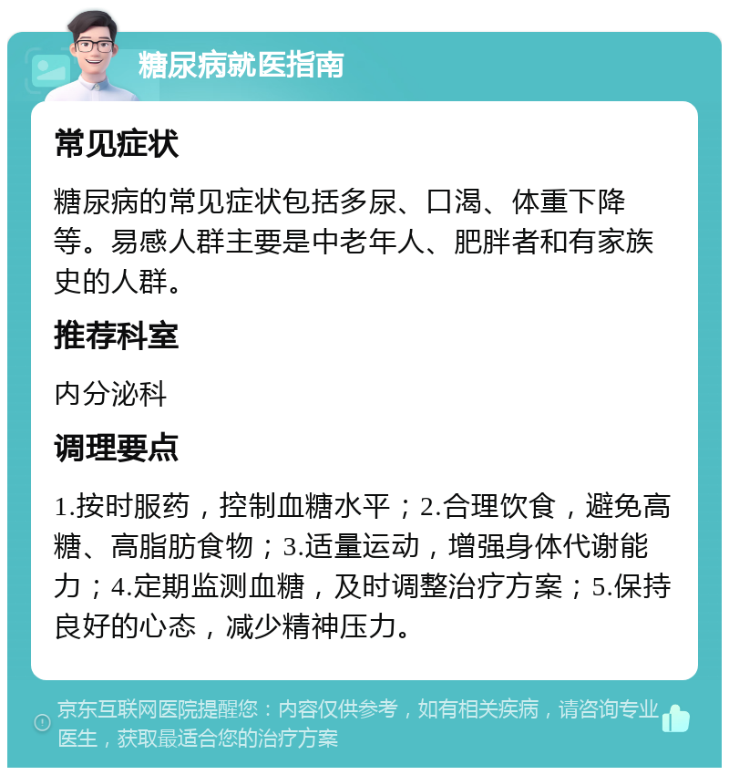 糖尿病就医指南 常见症状 糖尿病的常见症状包括多尿、口渴、体重下降等。易感人群主要是中老年人、肥胖者和有家族史的人群。 推荐科室 内分泌科 调理要点 1.按时服药，控制血糖水平；2.合理饮食，避免高糖、高脂肪食物；3.适量运动，增强身体代谢能力；4.定期监测血糖，及时调整治疗方案；5.保持良好的心态，减少精神压力。