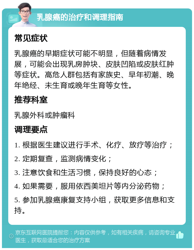 乳腺癌的治疗和调理指南 常见症状 乳腺癌的早期症状可能不明显，但随着病情发展，可能会出现乳房肿块、皮肤凹陷或皮肤红肿等症状。高危人群包括有家族史、早年初潮、晚年绝经、未生育或晚年生育等女性。 推荐科室 乳腺外科或肿瘤科 调理要点 1. 根据医生建议进行手术、化疗、放疗等治疗； 2. 定期复查，监测病情变化； 3. 注意饮食和生活习惯，保持良好的心态； 4. 如果需要，服用依西美坦片等内分泌药物； 5. 参加乳腺癌康复支持小组，获取更多信息和支持。