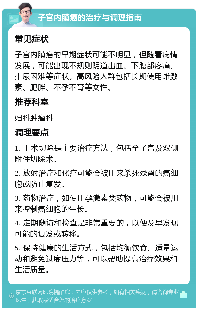 子宫内膜癌的治疗与调理指南 常见症状 子宫内膜癌的早期症状可能不明显，但随着病情发展，可能出现不规则阴道出血、下腹部疼痛、排尿困难等症状。高风险人群包括长期使用雌激素、肥胖、不孕不育等女性。 推荐科室 妇科肿瘤科 调理要点 1. 手术切除是主要治疗方法，包括全子宫及双侧附件切除术。 2. 放射治疗和化疗可能会被用来杀死残留的癌细胞或防止复发。 3. 药物治疗，如使用孕激素类药物，可能会被用来控制癌细胞的生长。 4. 定期随访和检查是非常重要的，以便及早发现可能的复发或转移。 5. 保持健康的生活方式，包括均衡饮食、适量运动和避免过度压力等，可以帮助提高治疗效果和生活质量。