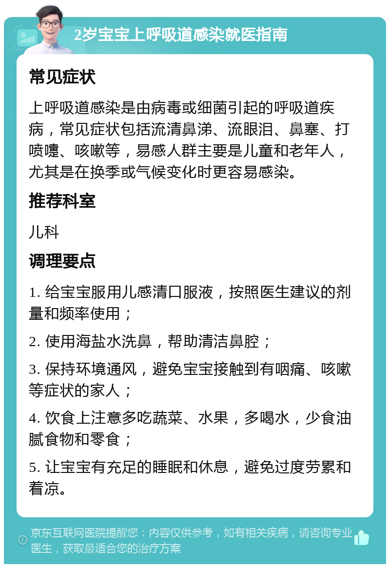 2岁宝宝上呼吸道感染就医指南 常见症状 上呼吸道感染是由病毒或细菌引起的呼吸道疾病，常见症状包括流清鼻涕、流眼泪、鼻塞、打喷嚏、咳嗽等，易感人群主要是儿童和老年人，尤其是在换季或气候变化时更容易感染。 推荐科室 儿科 调理要点 1. 给宝宝服用儿感清口服液，按照医生建议的剂量和频率使用； 2. 使用海盐水洗鼻，帮助清洁鼻腔； 3. 保持环境通风，避免宝宝接触到有咽痛、咳嗽等症状的家人； 4. 饮食上注意多吃蔬菜、水果，多喝水，少食油腻食物和零食； 5. 让宝宝有充足的睡眠和休息，避免过度劳累和着凉。