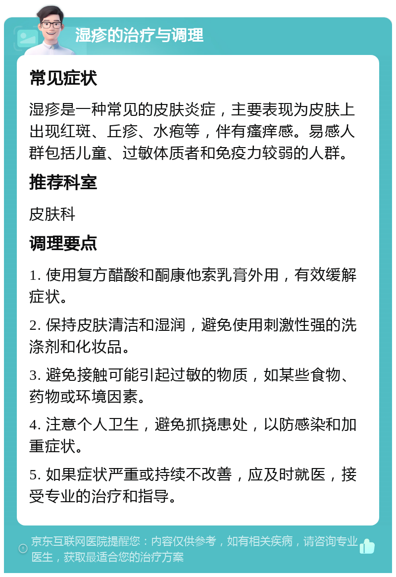 湿疹的治疗与调理 常见症状 湿疹是一种常见的皮肤炎症，主要表现为皮肤上出现红斑、丘疹、水疱等，伴有瘙痒感。易感人群包括儿童、过敏体质者和免疫力较弱的人群。 推荐科室 皮肤科 调理要点 1. 使用复方醋酸和酮康他索乳膏外用，有效缓解症状。 2. 保持皮肤清洁和湿润，避免使用刺激性强的洗涤剂和化妆品。 3. 避免接触可能引起过敏的物质，如某些食物、药物或环境因素。 4. 注意个人卫生，避免抓挠患处，以防感染和加重症状。 5. 如果症状严重或持续不改善，应及时就医，接受专业的治疗和指导。