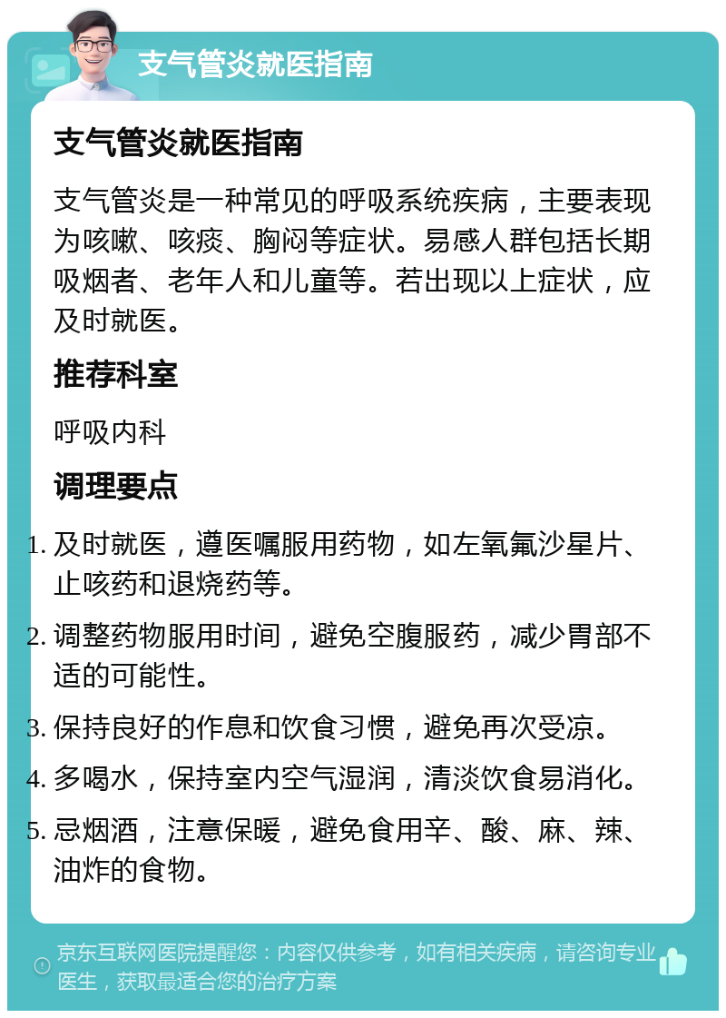 支气管炎就医指南 支气管炎就医指南 支气管炎是一种常见的呼吸系统疾病，主要表现为咳嗽、咳痰、胸闷等症状。易感人群包括长期吸烟者、老年人和儿童等。若出现以上症状，应及时就医。 推荐科室 呼吸内科 调理要点 及时就医，遵医嘱服用药物，如左氧氟沙星片、止咳药和退烧药等。 调整药物服用时间，避免空腹服药，减少胃部不适的可能性。 保持良好的作息和饮食习惯，避免再次受凉。 多喝水，保持室内空气湿润，清淡饮食易消化。 忌烟酒，注意保暖，避免食用辛、酸、麻、辣、油炸的食物。