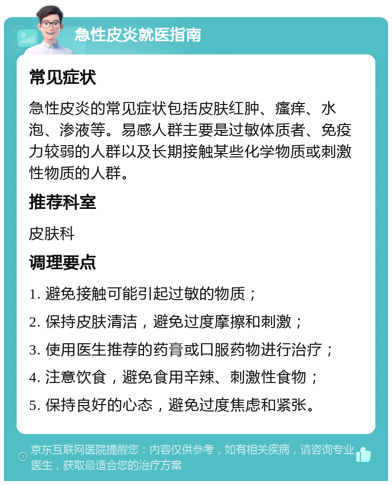 急性皮炎就医指南 常见症状 急性皮炎的常见症状包括皮肤红肿、瘙痒、水泡、渗液等。易感人群主要是过敏体质者、免疫力较弱的人群以及长期接触某些化学物质或刺激性物质的人群。 推荐科室 皮肤科 调理要点 1. 避免接触可能引起过敏的物质； 2. 保持皮肤清洁，避免过度摩擦和刺激； 3. 使用医生推荐的药膏或口服药物进行治疗； 4. 注意饮食，避免食用辛辣、刺激性食物； 5. 保持良好的心态，避免过度焦虑和紧张。