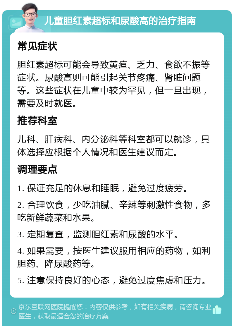 儿童胆红素超标和尿酸高的治疗指南 常见症状 胆红素超标可能会导致黄疸、乏力、食欲不振等症状。尿酸高则可能引起关节疼痛、肾脏问题等。这些症状在儿童中较为罕见，但一旦出现，需要及时就医。 推荐科室 儿科、肝病科、内分泌科等科室都可以就诊，具体选择应根据个人情况和医生建议而定。 调理要点 1. 保证充足的休息和睡眠，避免过度疲劳。 2. 合理饮食，少吃油腻、辛辣等刺激性食物，多吃新鲜蔬菜和水果。 3. 定期复查，监测胆红素和尿酸的水平。 4. 如果需要，按医生建议服用相应的药物，如利胆药、降尿酸药等。 5. 注意保持良好的心态，避免过度焦虑和压力。