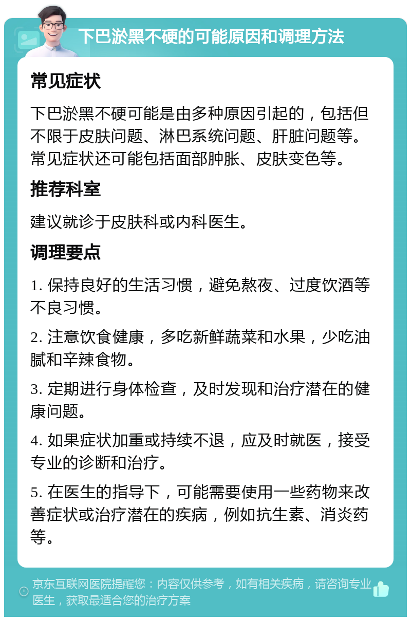 下巴淤黑不硬的可能原因和调理方法 常见症状 下巴淤黑不硬可能是由多种原因引起的，包括但不限于皮肤问题、淋巴系统问题、肝脏问题等。常见症状还可能包括面部肿胀、皮肤变色等。 推荐科室 建议就诊于皮肤科或内科医生。 调理要点 1. 保持良好的生活习惯，避免熬夜、过度饮酒等不良习惯。 2. 注意饮食健康，多吃新鲜蔬菜和水果，少吃油腻和辛辣食物。 3. 定期进行身体检查，及时发现和治疗潜在的健康问题。 4. 如果症状加重或持续不退，应及时就医，接受专业的诊断和治疗。 5. 在医生的指导下，可能需要使用一些药物来改善症状或治疗潜在的疾病，例如抗生素、消炎药等。