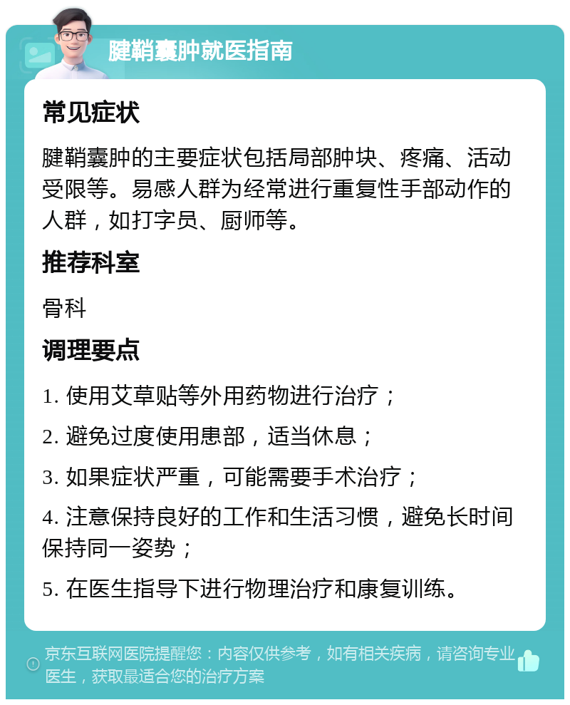 腱鞘囊肿就医指南 常见症状 腱鞘囊肿的主要症状包括局部肿块、疼痛、活动受限等。易感人群为经常进行重复性手部动作的人群，如打字员、厨师等。 推荐科室 骨科 调理要点 1. 使用艾草贴等外用药物进行治疗； 2. 避免过度使用患部，适当休息； 3. 如果症状严重，可能需要手术治疗； 4. 注意保持良好的工作和生活习惯，避免长时间保持同一姿势； 5. 在医生指导下进行物理治疗和康复训练。