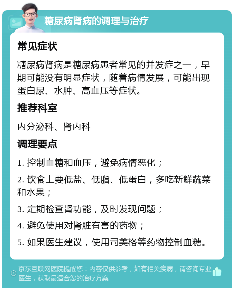 糖尿病肾病的调理与治疗 常见症状 糖尿病肾病是糖尿病患者常见的并发症之一，早期可能没有明显症状，随着病情发展，可能出现蛋白尿、水肿、高血压等症状。 推荐科室 内分泌科、肾内科 调理要点 1. 控制血糖和血压，避免病情恶化； 2. 饮食上要低盐、低脂、低蛋白，多吃新鲜蔬菜和水果； 3. 定期检查肾功能，及时发现问题； 4. 避免使用对肾脏有害的药物； 5. 如果医生建议，使用司美格等药物控制血糖。