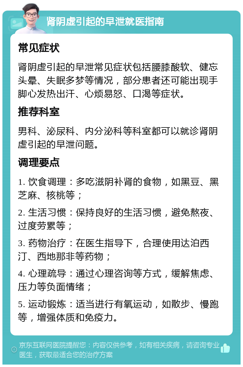 肾阴虚引起的早泄就医指南 常见症状 肾阴虚引起的早泄常见症状包括腰膝酸软、健忘头晕、失眠多梦等情况，部分患者还可能出现手脚心发热出汗、心烦易怒、口渴等症状。 推荐科室 男科、泌尿科、内分泌科等科室都可以就诊肾阴虚引起的早泄问题。 调理要点 1. 饮食调理：多吃滋阴补肾的食物，如黑豆、黑芝麻、核桃等； 2. 生活习惯：保持良好的生活习惯，避免熬夜、过度劳累等； 3. 药物治疗：在医生指导下，合理使用达泊西汀、西地那非等药物； 4. 心理疏导：通过心理咨询等方式，缓解焦虑、压力等负面情绪； 5. 运动锻炼：适当进行有氧运动，如散步、慢跑等，增强体质和免疫力。