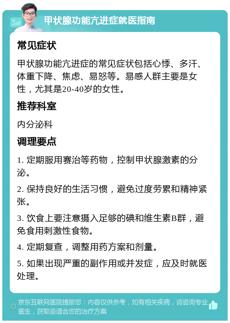 甲状腺功能亢进症就医指南 常见症状 甲状腺功能亢进症的常见症状包括心悸、多汗、体重下降、焦虑、易怒等。易感人群主要是女性，尤其是20-40岁的女性。 推荐科室 内分泌科 调理要点 1. 定期服用赛治等药物，控制甲状腺激素的分泌。 2. 保持良好的生活习惯，避免过度劳累和精神紧张。 3. 饮食上要注意摄入足够的碘和维生素B群，避免食用刺激性食物。 4. 定期复查，调整用药方案和剂量。 5. 如果出现严重的副作用或并发症，应及时就医处理。