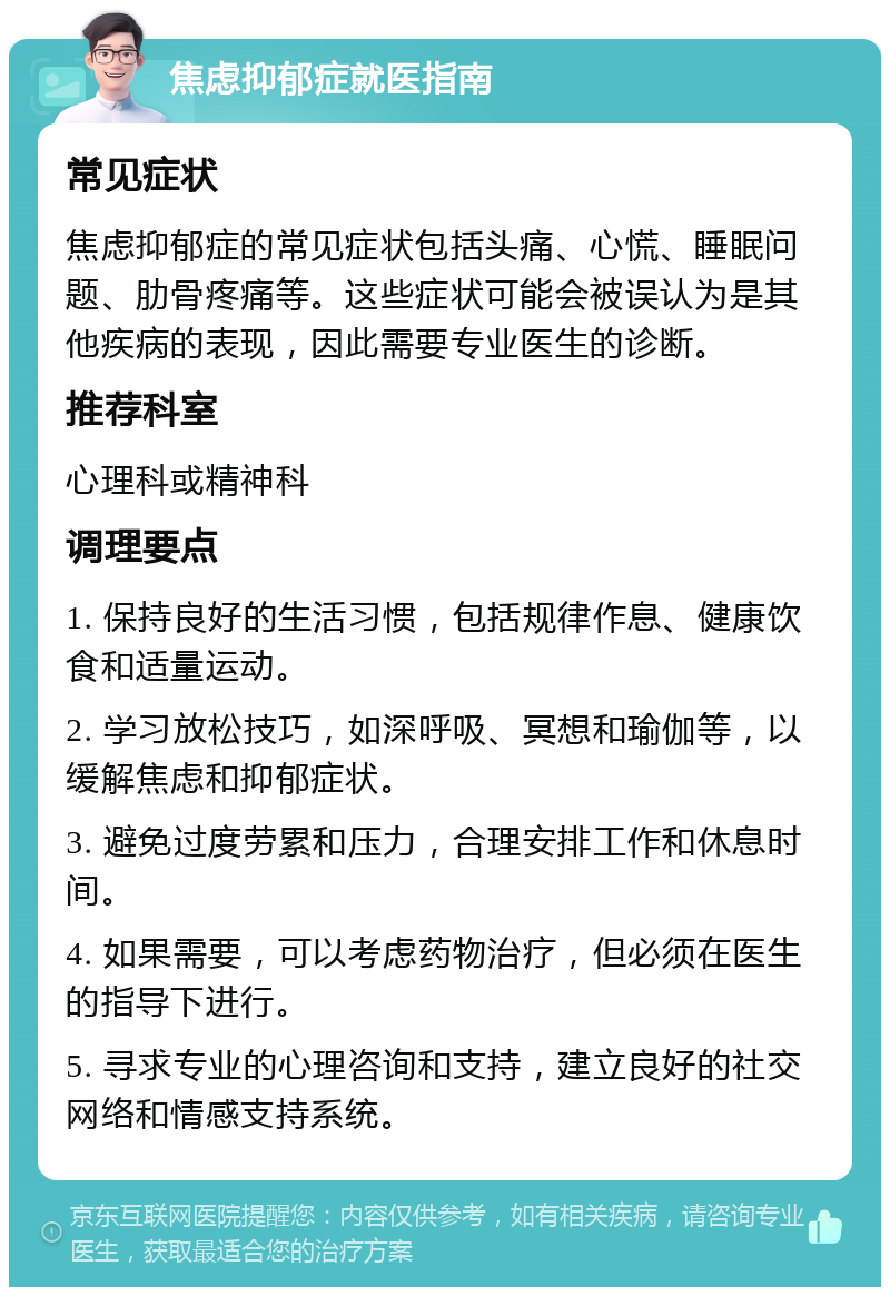 焦虑抑郁症就医指南 常见症状 焦虑抑郁症的常见症状包括头痛、心慌、睡眠问题、肋骨疼痛等。这些症状可能会被误认为是其他疾病的表现，因此需要专业医生的诊断。 推荐科室 心理科或精神科 调理要点 1. 保持良好的生活习惯，包括规律作息、健康饮食和适量运动。 2. 学习放松技巧，如深呼吸、冥想和瑜伽等，以缓解焦虑和抑郁症状。 3. 避免过度劳累和压力，合理安排工作和休息时间。 4. 如果需要，可以考虑药物治疗，但必须在医生的指导下进行。 5. 寻求专业的心理咨询和支持，建立良好的社交网络和情感支持系统。