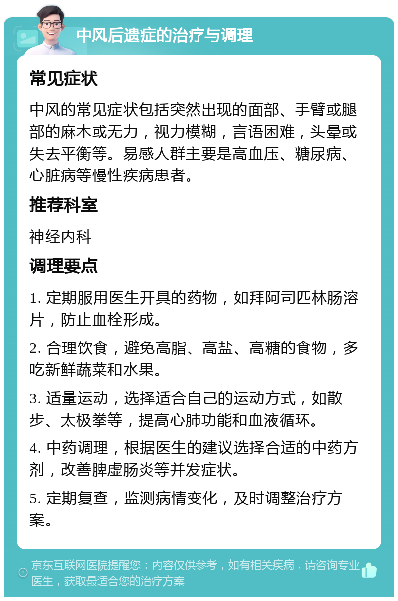 中风后遗症的治疗与调理 常见症状 中风的常见症状包括突然出现的面部、手臂或腿部的麻木或无力，视力模糊，言语困难，头晕或失去平衡等。易感人群主要是高血压、糖尿病、心脏病等慢性疾病患者。 推荐科室 神经内科 调理要点 1. 定期服用医生开具的药物，如拜阿司匹林肠溶片，防止血栓形成。 2. 合理饮食，避免高脂、高盐、高糖的食物，多吃新鲜蔬菜和水果。 3. 适量运动，选择适合自己的运动方式，如散步、太极拳等，提高心肺功能和血液循环。 4. 中药调理，根据医生的建议选择合适的中药方剂，改善脾虚肠炎等并发症状。 5. 定期复查，监测病情变化，及时调整治疗方案。