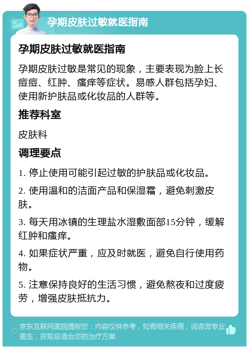 孕期皮肤过敏就医指南 孕期皮肤过敏就医指南 孕期皮肤过敏是常见的现象，主要表现为脸上长痘痘、红肿、瘙痒等症状。易感人群包括孕妇、使用新护肤品或化妆品的人群等。 推荐科室 皮肤科 调理要点 1. 停止使用可能引起过敏的护肤品或化妆品。 2. 使用温和的洁面产品和保湿霜，避免刺激皮肤。 3. 每天用冰镇的生理盐水湿敷面部15分钟，缓解红肿和瘙痒。 4. 如果症状严重，应及时就医，避免自行使用药物。 5. 注意保持良好的生活习惯，避免熬夜和过度疲劳，增强皮肤抵抗力。