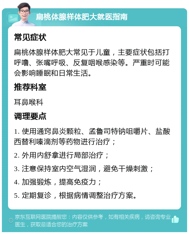 扁桃体腺样体肥大就医指南 常见症状 扁桃体腺样体肥大常见于儿童，主要症状包括打呼噜、张嘴呼吸、反复咽喉感染等。严重时可能会影响睡眠和日常生活。 推荐科室 耳鼻喉科 调理要点 1. 使用通窍鼻炎颗粒、孟鲁司特钠咀嚼片、盐酸西替利嗪滴剂等药物进行治疗； 2. 外用内舒拿进行局部治疗； 3. 注意保持室内空气湿润，避免干燥刺激； 4. 加强锻炼，提高免疫力； 5. 定期复诊，根据病情调整治疗方案。