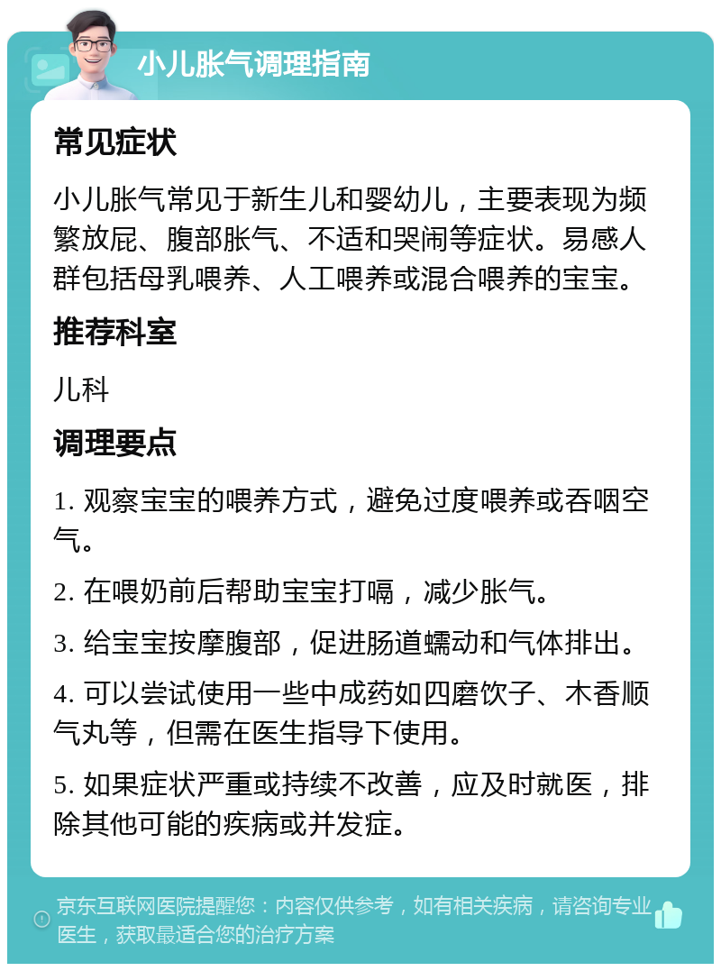 小儿胀气调理指南 常见症状 小儿胀气常见于新生儿和婴幼儿，主要表现为频繁放屁、腹部胀气、不适和哭闹等症状。易感人群包括母乳喂养、人工喂养或混合喂养的宝宝。 推荐科室 儿科 调理要点 1. 观察宝宝的喂养方式，避免过度喂养或吞咽空气。 2. 在喂奶前后帮助宝宝打嗝，减少胀气。 3. 给宝宝按摩腹部，促进肠道蠕动和气体排出。 4. 可以尝试使用一些中成药如四磨饮子、木香顺气丸等，但需在医生指导下使用。 5. 如果症状严重或持续不改善，应及时就医，排除其他可能的疾病或并发症。