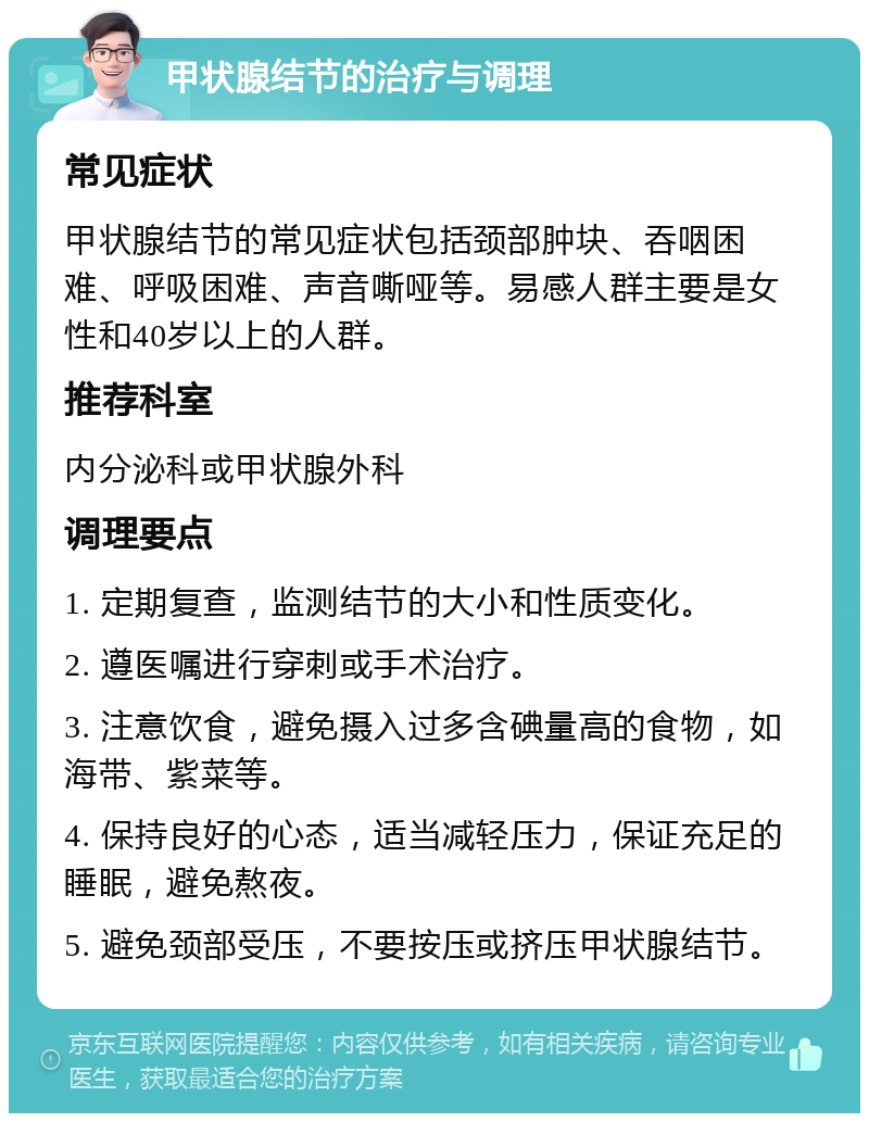 甲状腺结节的治疗与调理 常见症状 甲状腺结节的常见症状包括颈部肿块、吞咽困难、呼吸困难、声音嘶哑等。易感人群主要是女性和40岁以上的人群。 推荐科室 内分泌科或甲状腺外科 调理要点 1. 定期复查，监测结节的大小和性质变化。 2. 遵医嘱进行穿刺或手术治疗。 3. 注意饮食，避免摄入过多含碘量高的食物，如海带、紫菜等。 4. 保持良好的心态，适当减轻压力，保证充足的睡眠，避免熬夜。 5. 避免颈部受压，不要按压或挤压甲状腺结节。