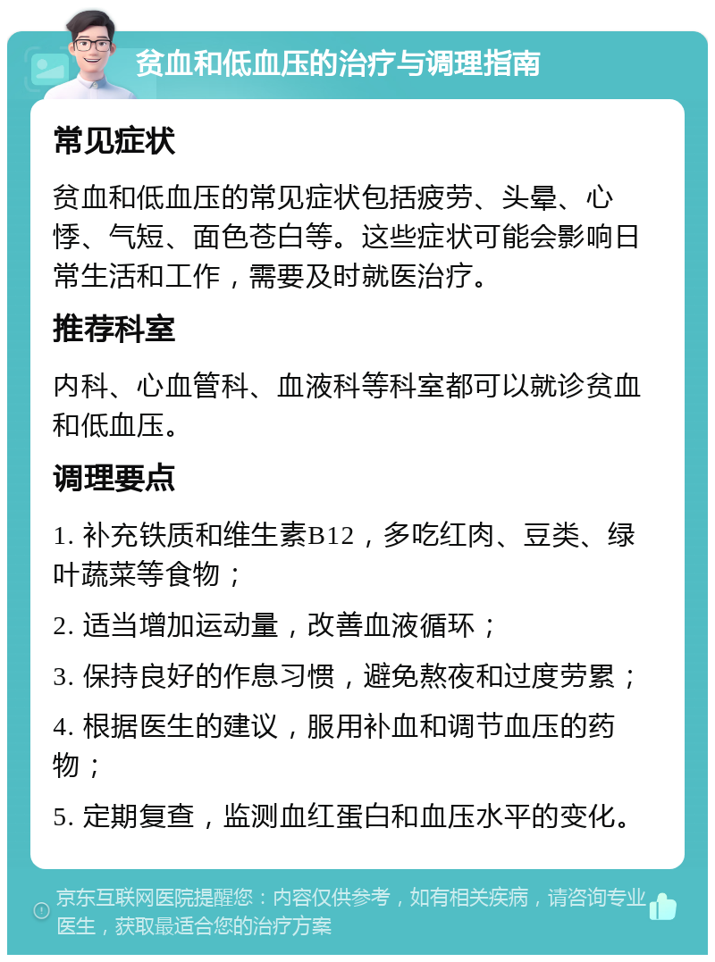 贫血和低血压的治疗与调理指南 常见症状 贫血和低血压的常见症状包括疲劳、头晕、心悸、气短、面色苍白等。这些症状可能会影响日常生活和工作，需要及时就医治疗。 推荐科室 内科、心血管科、血液科等科室都可以就诊贫血和低血压。 调理要点 1. 补充铁质和维生素B12，多吃红肉、豆类、绿叶蔬菜等食物； 2. 适当增加运动量，改善血液循环； 3. 保持良好的作息习惯，避免熬夜和过度劳累； 4. 根据医生的建议，服用补血和调节血压的药物； 5. 定期复查，监测血红蛋白和血压水平的变化。