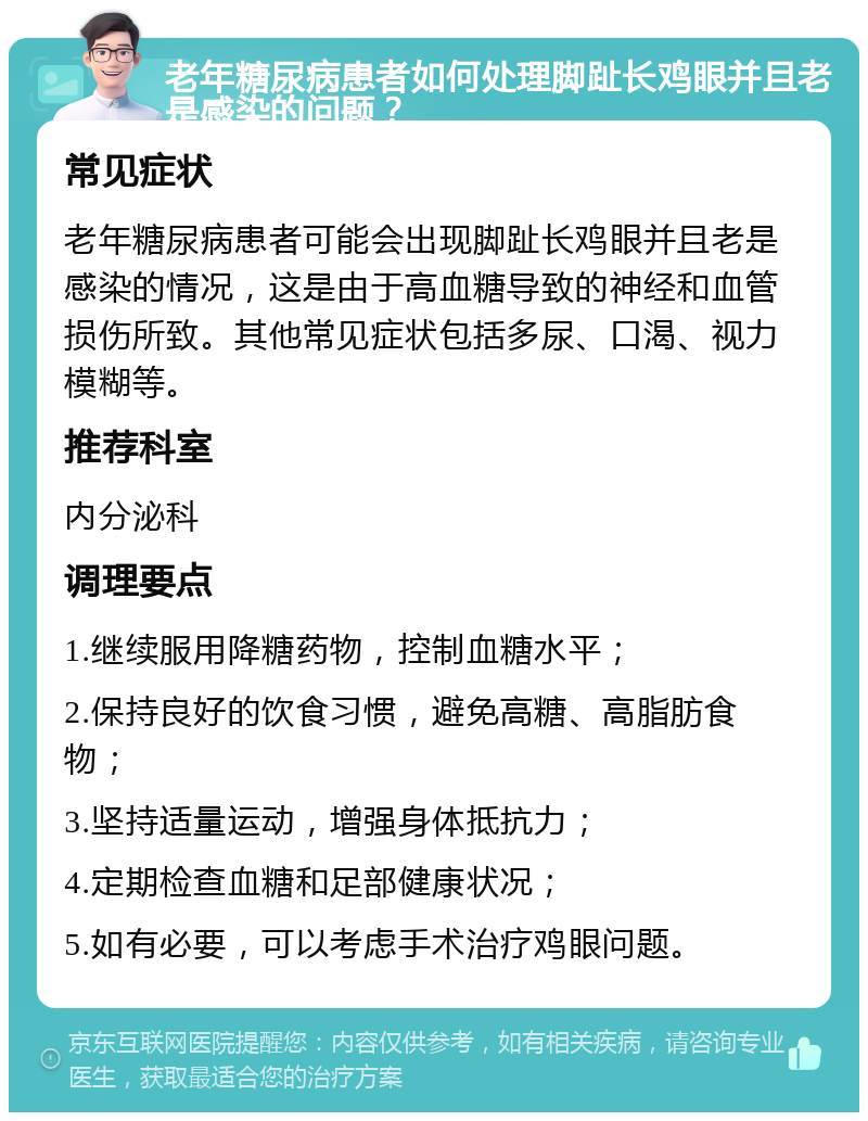 老年糖尿病患者如何处理脚趾长鸡眼并且老是感染的问题？ 常见症状 老年糖尿病患者可能会出现脚趾长鸡眼并且老是感染的情况，这是由于高血糖导致的神经和血管损伤所致。其他常见症状包括多尿、口渴、视力模糊等。 推荐科室 内分泌科 调理要点 1.继续服用降糖药物，控制血糖水平； 2.保持良好的饮食习惯，避免高糖、高脂肪食物； 3.坚持适量运动，增强身体抵抗力； 4.定期检查血糖和足部健康状况； 5.如有必要，可以考虑手术治疗鸡眼问题。