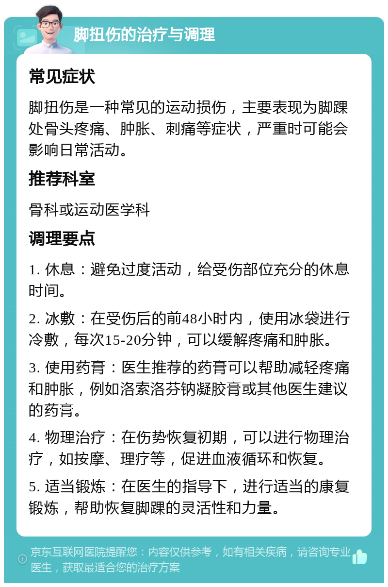 脚扭伤的治疗与调理 常见症状 脚扭伤是一种常见的运动损伤，主要表现为脚踝处骨头疼痛、肿胀、刺痛等症状，严重时可能会影响日常活动。 推荐科室 骨科或运动医学科 调理要点 1. 休息：避免过度活动，给受伤部位充分的休息时间。 2. 冰敷：在受伤后的前48小时内，使用冰袋进行冷敷，每次15-20分钟，可以缓解疼痛和肿胀。 3. 使用药膏：医生推荐的药膏可以帮助减轻疼痛和肿胀，例如洛索洛芬钠凝胶膏或其他医生建议的药膏。 4. 物理治疗：在伤势恢复初期，可以进行物理治疗，如按摩、理疗等，促进血液循环和恢复。 5. 适当锻炼：在医生的指导下，进行适当的康复锻炼，帮助恢复脚踝的灵活性和力量。