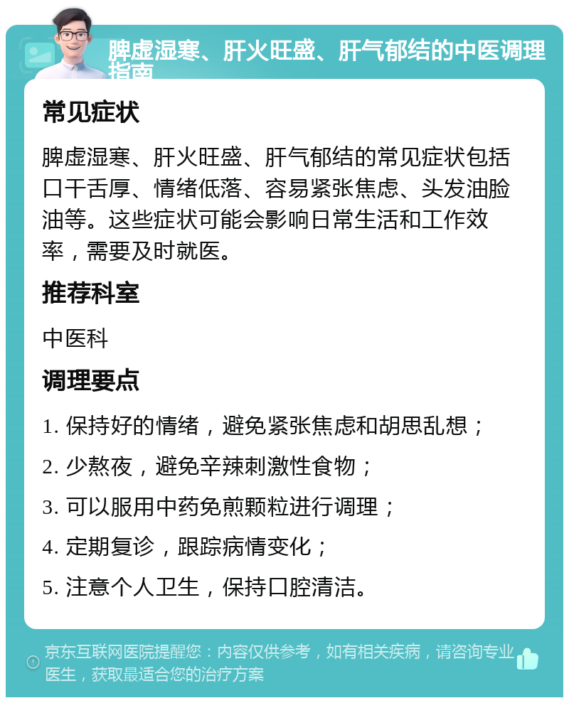 脾虚湿寒、肝火旺盛、肝气郁结的中医调理指南 常见症状 脾虚湿寒、肝火旺盛、肝气郁结的常见症状包括口干舌厚、情绪低落、容易紧张焦虑、头发油脸油等。这些症状可能会影响日常生活和工作效率，需要及时就医。 推荐科室 中医科 调理要点 1. 保持好的情绪，避免紧张焦虑和胡思乱想； 2. 少熬夜，避免辛辣刺激性食物； 3. 可以服用中药免煎颗粒进行调理； 4. 定期复诊，跟踪病情变化； 5. 注意个人卫生，保持口腔清洁。