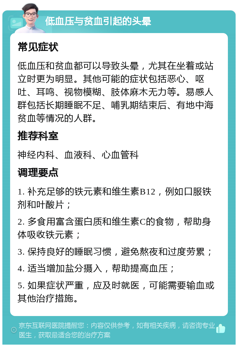 低血压与贫血引起的头晕 常见症状 低血压和贫血都可以导致头晕，尤其在坐着或站立时更为明显。其他可能的症状包括恶心、呕吐、耳鸣、视物模糊、肢体麻木无力等。易感人群包括长期睡眠不足、哺乳期结束后、有地中海贫血等情况的人群。 推荐科室 神经内科、血液科、心血管科 调理要点 1. 补充足够的铁元素和维生素B12，例如口服铁剂和叶酸片； 2. 多食用富含蛋白质和维生素C的食物，帮助身体吸收铁元素； 3. 保持良好的睡眠习惯，避免熬夜和过度劳累； 4. 适当增加盐分摄入，帮助提高血压； 5. 如果症状严重，应及时就医，可能需要输血或其他治疗措施。