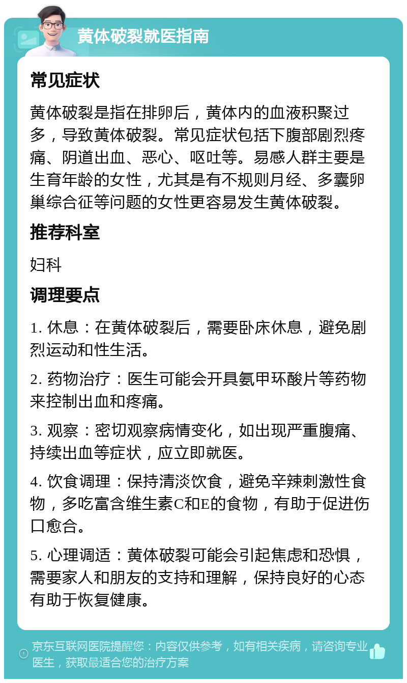 黄体破裂就医指南 常见症状 黄体破裂是指在排卵后，黄体内的血液积聚过多，导致黄体破裂。常见症状包括下腹部剧烈疼痛、阴道出血、恶心、呕吐等。易感人群主要是生育年龄的女性，尤其是有不规则月经、多囊卵巢综合征等问题的女性更容易发生黄体破裂。 推荐科室 妇科 调理要点 1. 休息：在黄体破裂后，需要卧床休息，避免剧烈运动和性生活。 2. 药物治疗：医生可能会开具氨甲环酸片等药物来控制出血和疼痛。 3. 观察：密切观察病情变化，如出现严重腹痛、持续出血等症状，应立即就医。 4. 饮食调理：保持清淡饮食，避免辛辣刺激性食物，多吃富含维生素C和E的食物，有助于促进伤口愈合。 5. 心理调适：黄体破裂可能会引起焦虑和恐惧，需要家人和朋友的支持和理解，保持良好的心态有助于恢复健康。