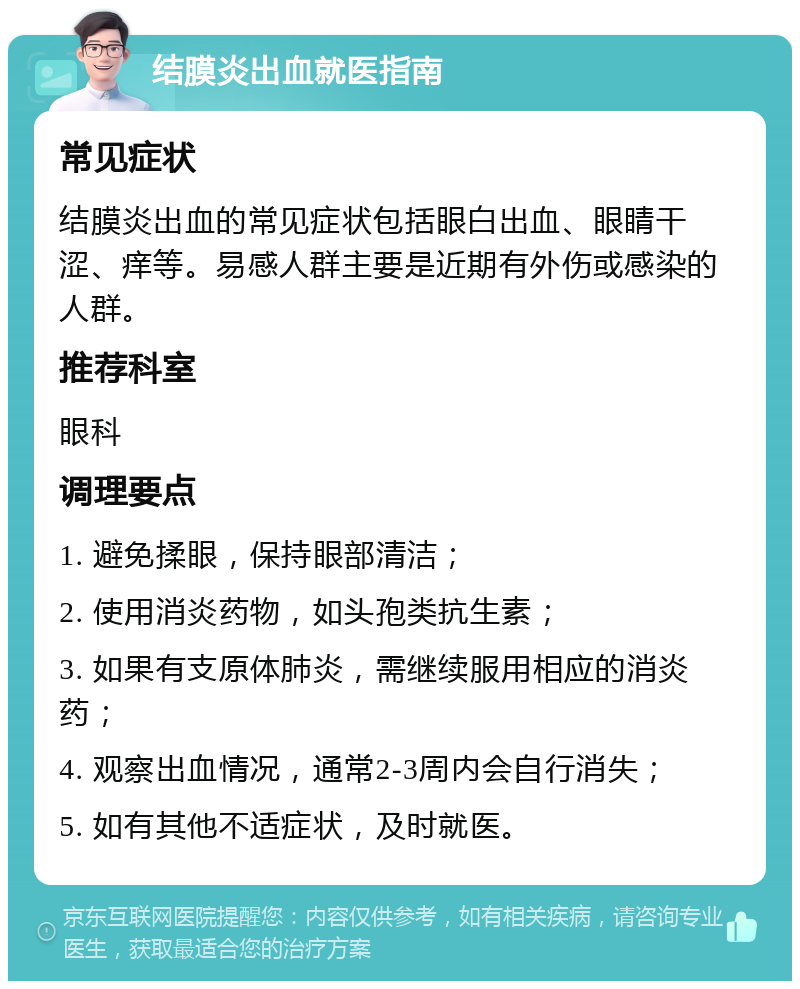 结膜炎出血就医指南 常见症状 结膜炎出血的常见症状包括眼白出血、眼睛干涩、痒等。易感人群主要是近期有外伤或感染的人群。 推荐科室 眼科 调理要点 1. 避免揉眼，保持眼部清洁； 2. 使用消炎药物，如头孢类抗生素； 3. 如果有支原体肺炎，需继续服用相应的消炎药； 4. 观察出血情况，通常2-3周内会自行消失； 5. 如有其他不适症状，及时就医。