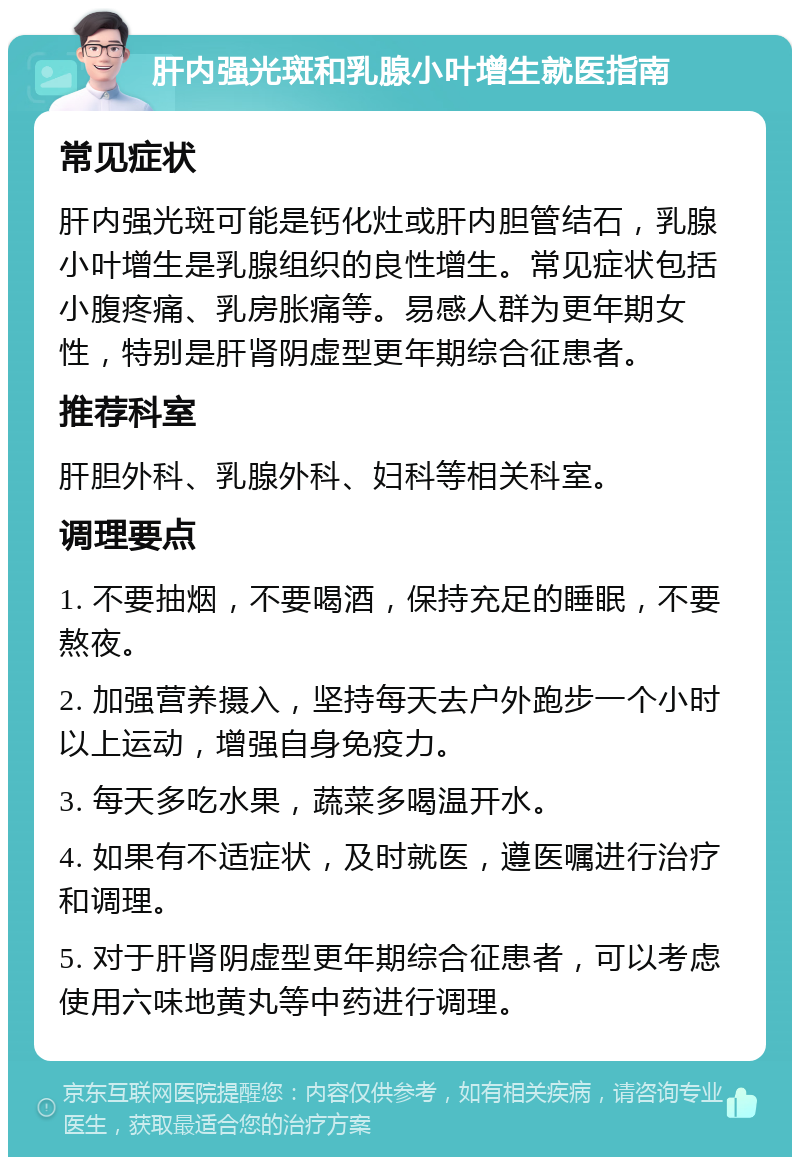 肝内强光斑和乳腺小叶增生就医指南 常见症状 肝内强光斑可能是钙化灶或肝内胆管结石，乳腺小叶增生是乳腺组织的良性增生。常见症状包括小腹疼痛、乳房胀痛等。易感人群为更年期女性，特别是肝肾阴虚型更年期综合征患者。 推荐科室 肝胆外科、乳腺外科、妇科等相关科室。 调理要点 1. 不要抽烟，不要喝酒，保持充足的睡眠，不要熬夜。 2. 加强营养摄入，坚持每天去户外跑步一个小时以上运动，增强自身免疫力。 3. 每天多吃水果，蔬菜多喝温开水。 4. 如果有不适症状，及时就医，遵医嘱进行治疗和调理。 5. 对于肝肾阴虚型更年期综合征患者，可以考虑使用六味地黄丸等中药进行调理。