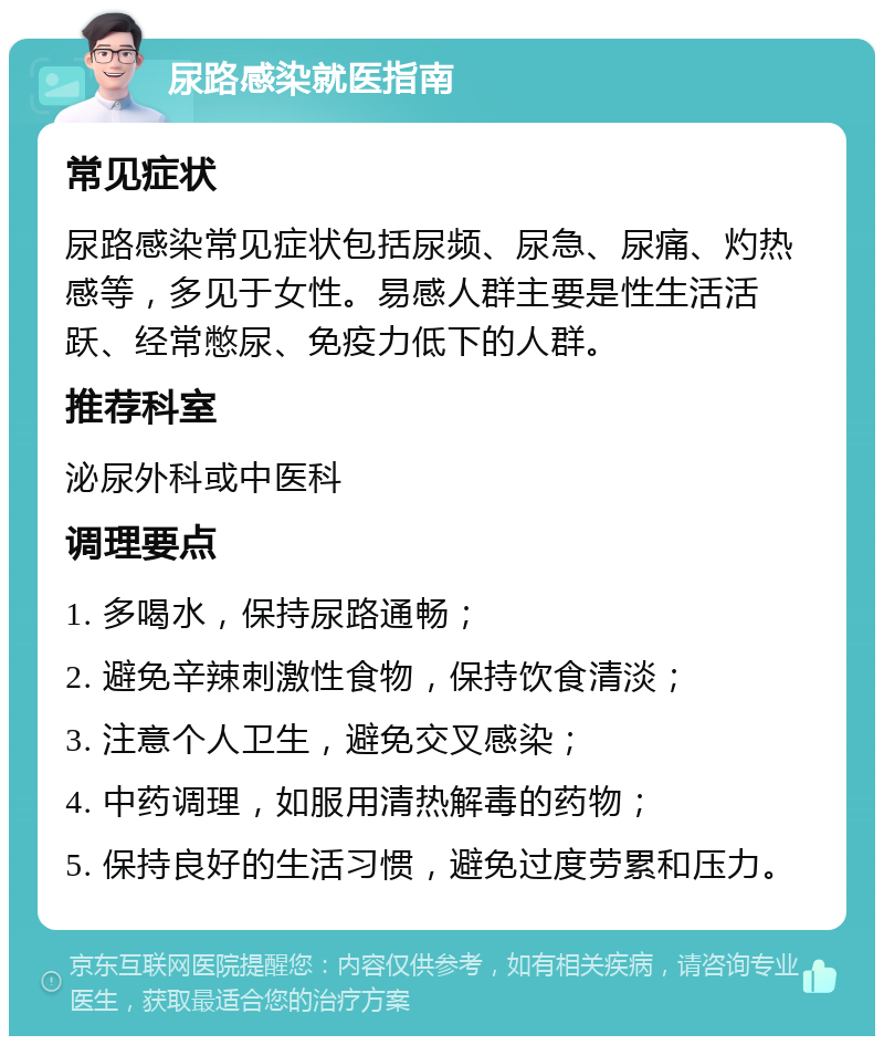 尿路感染就医指南 常见症状 尿路感染常见症状包括尿频、尿急、尿痛、灼热感等，多见于女性。易感人群主要是性生活活跃、经常憋尿、免疫力低下的人群。 推荐科室 泌尿外科或中医科 调理要点 1. 多喝水，保持尿路通畅； 2. 避免辛辣刺激性食物，保持饮食清淡； 3. 注意个人卫生，避免交叉感染； 4. 中药调理，如服用清热解毒的药物； 5. 保持良好的生活习惯，避免过度劳累和压力。