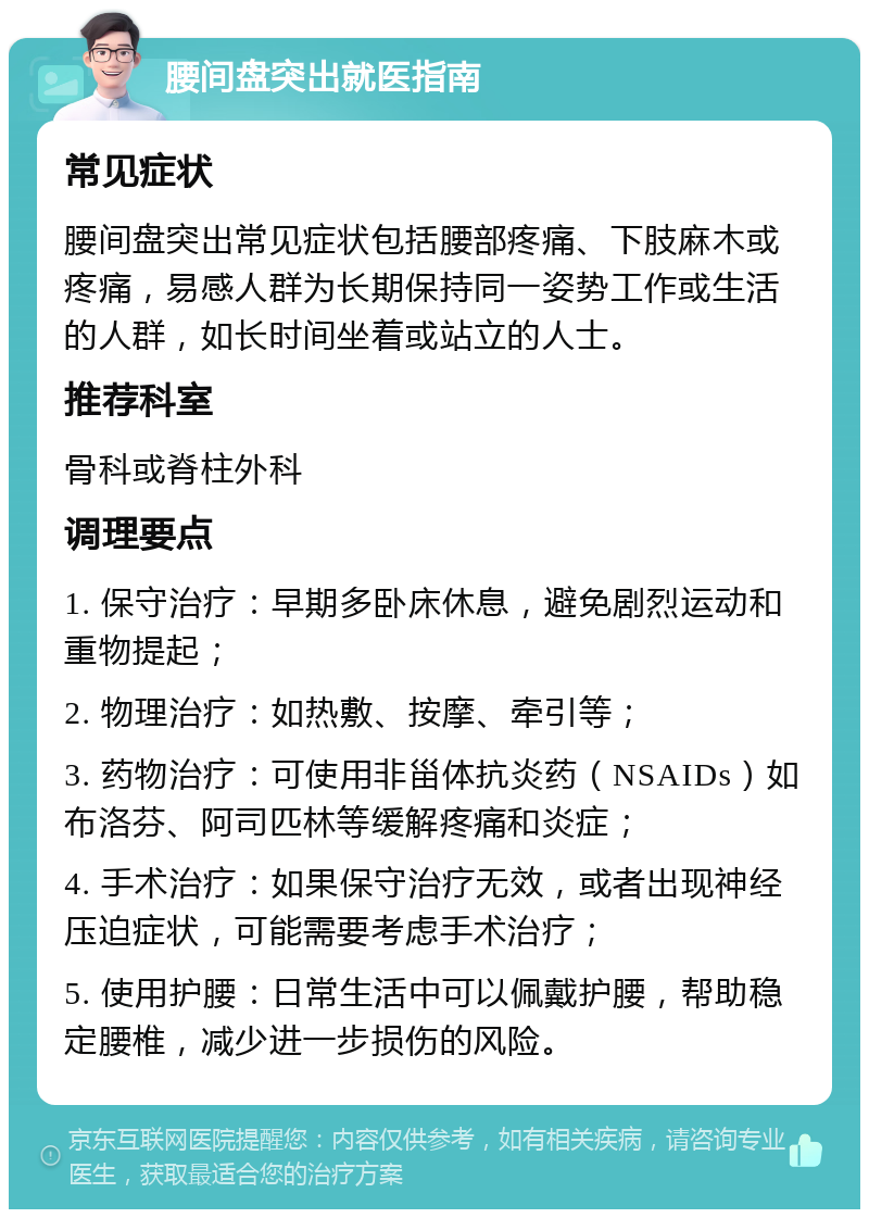 腰间盘突出就医指南 常见症状 腰间盘突出常见症状包括腰部疼痛、下肢麻木或疼痛，易感人群为长期保持同一姿势工作或生活的人群，如长时间坐着或站立的人士。 推荐科室 骨科或脊柱外科 调理要点 1. 保守治疗：早期多卧床休息，避免剧烈运动和重物提起； 2. 物理治疗：如热敷、按摩、牵引等； 3. 药物治疗：可使用非甾体抗炎药（NSAIDs）如布洛芬、阿司匹林等缓解疼痛和炎症； 4. 手术治疗：如果保守治疗无效，或者出现神经压迫症状，可能需要考虑手术治疗； 5. 使用护腰：日常生活中可以佩戴护腰，帮助稳定腰椎，减少进一步损伤的风险。