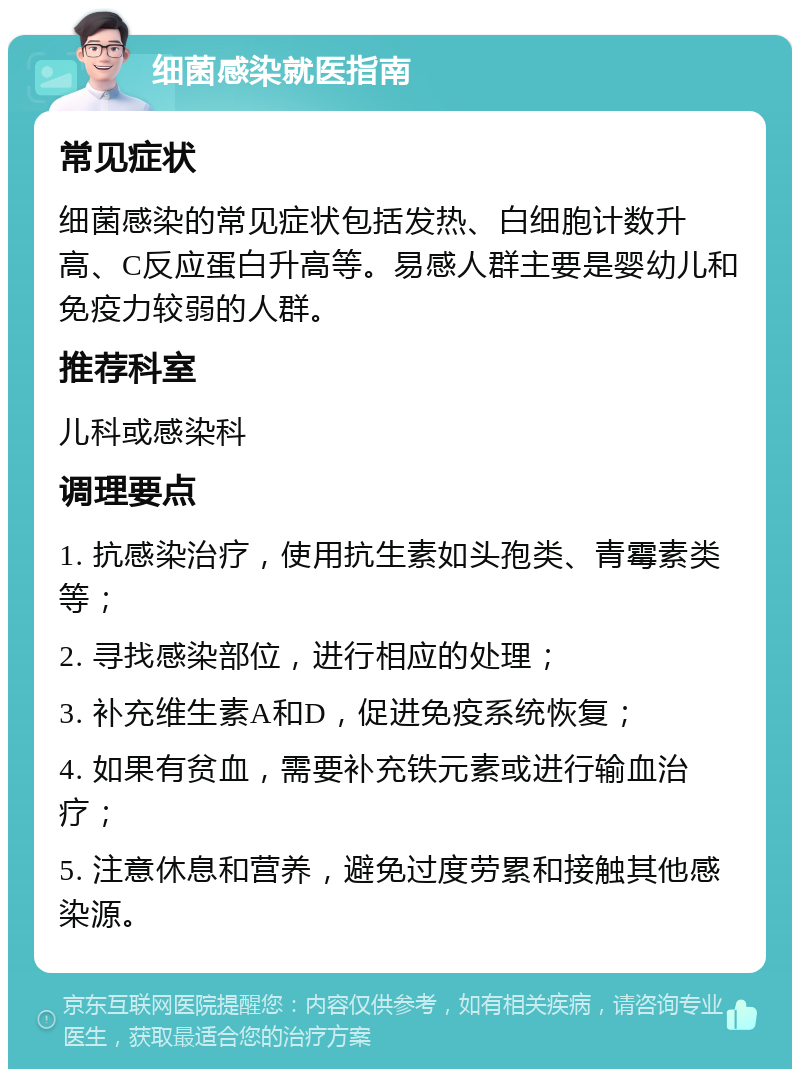 细菌感染就医指南 常见症状 细菌感染的常见症状包括发热、白细胞计数升高、C反应蛋白升高等。易感人群主要是婴幼儿和免疫力较弱的人群。 推荐科室 儿科或感染科 调理要点 1. 抗感染治疗，使用抗生素如头孢类、青霉素类等； 2. 寻找感染部位，进行相应的处理； 3. 补充维生素A和D，促进免疫系统恢复； 4. 如果有贫血，需要补充铁元素或进行输血治疗； 5. 注意休息和营养，避免过度劳累和接触其他感染源。