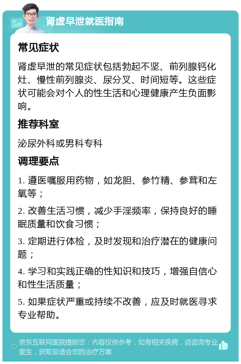 肾虚早泄就医指南 常见症状 肾虚早泄的常见症状包括勃起不坚、前列腺钙化灶、慢性前列腺炎、尿分叉、时间短等。这些症状可能会对个人的性生活和心理健康产生负面影响。 推荐科室 泌尿外科或男科专科 调理要点 1. 遵医嘱服用药物，如龙胆、参竹精、参茸和左氧等； 2. 改善生活习惯，减少手淫频率，保持良好的睡眠质量和饮食习惯； 3. 定期进行体检，及时发现和治疗潜在的健康问题； 4. 学习和实践正确的性知识和技巧，增强自信心和性生活质量； 5. 如果症状严重或持续不改善，应及时就医寻求专业帮助。