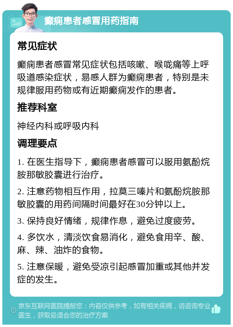 癫痫患者感冒用药指南 常见症状 癫痫患者感冒常见症状包括咳嗽、喉咙痛等上呼吸道感染症状，易感人群为癫痫患者，特别是未规律服用药物或有近期癫痫发作的患者。 推荐科室 神经内科或呼吸内科 调理要点 1. 在医生指导下，癫痫患者感冒可以服用氨酚烷胺那敏胶囊进行治疗。 2. 注意药物相互作用，拉莫三嗪片和氨酚烷胺那敏胶囊的用药间隔时间最好在30分钟以上。 3. 保持良好情绪，规律作息，避免过度疲劳。 4. 多饮水，清淡饮食易消化，避免食用辛、酸、麻、辣、油炸的食物。 5. 注意保暖，避免受凉引起感冒加重或其他并发症的发生。