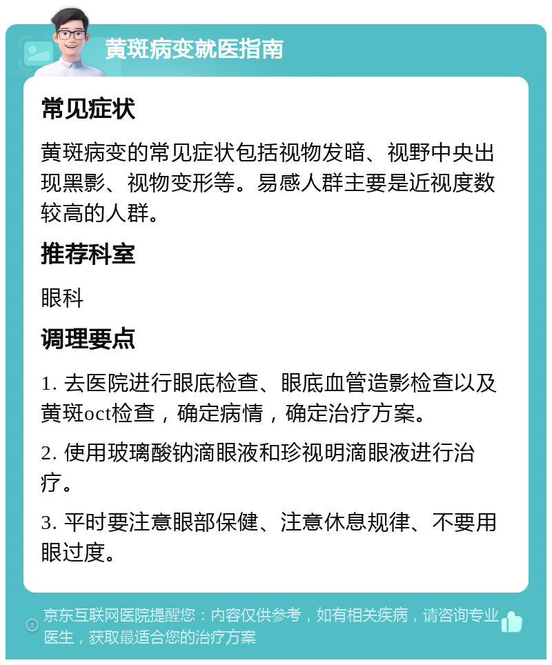 黄斑病变就医指南 常见症状 黄斑病变的常见症状包括视物发暗、视野中央出现黑影、视物变形等。易感人群主要是近视度数较高的人群。 推荐科室 眼科 调理要点 1. 去医院进行眼底检查、眼底血管造影检查以及黄斑oct检查，确定病情，确定治疗方案。 2. 使用玻璃酸钠滴眼液和珍视明滴眼液进行治疗。 3. 平时要注意眼部保健、注意休息规律、不要用眼过度。