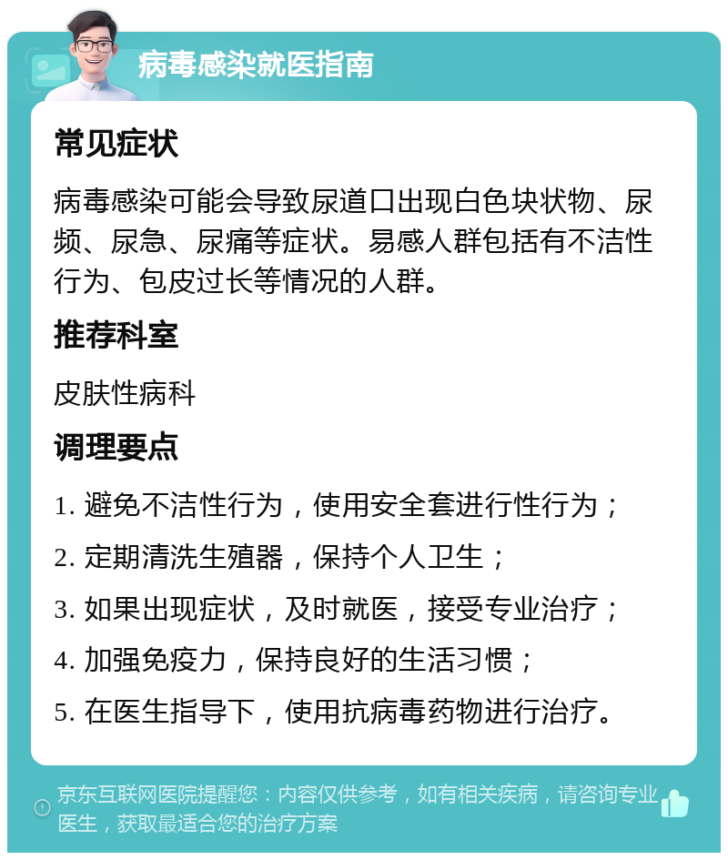 病毒感染就医指南 常见症状 病毒感染可能会导致尿道口出现白色块状物、尿频、尿急、尿痛等症状。易感人群包括有不洁性行为、包皮过长等情况的人群。 推荐科室 皮肤性病科 调理要点 1. 避免不洁性行为，使用安全套进行性行为； 2. 定期清洗生殖器，保持个人卫生； 3. 如果出现症状，及时就医，接受专业治疗； 4. 加强免疫力，保持良好的生活习惯； 5. 在医生指导下，使用抗病毒药物进行治疗。