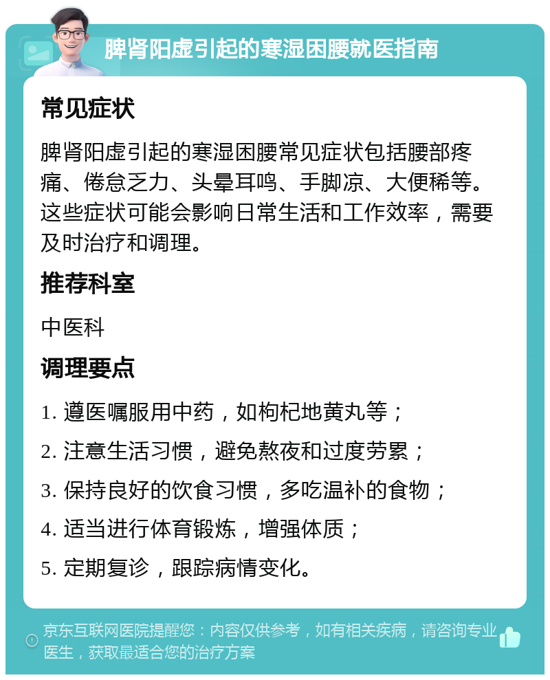 脾肾阳虚引起的寒湿困腰就医指南 常见症状 脾肾阳虚引起的寒湿困腰常见症状包括腰部疼痛、倦怠乏力、头晕耳鸣、手脚凉、大便稀等。这些症状可能会影响日常生活和工作效率，需要及时治疗和调理。 推荐科室 中医科 调理要点 1. 遵医嘱服用中药，如枸杞地黄丸等； 2. 注意生活习惯，避免熬夜和过度劳累； 3. 保持良好的饮食习惯，多吃温补的食物； 4. 适当进行体育锻炼，增强体质； 5. 定期复诊，跟踪病情变化。