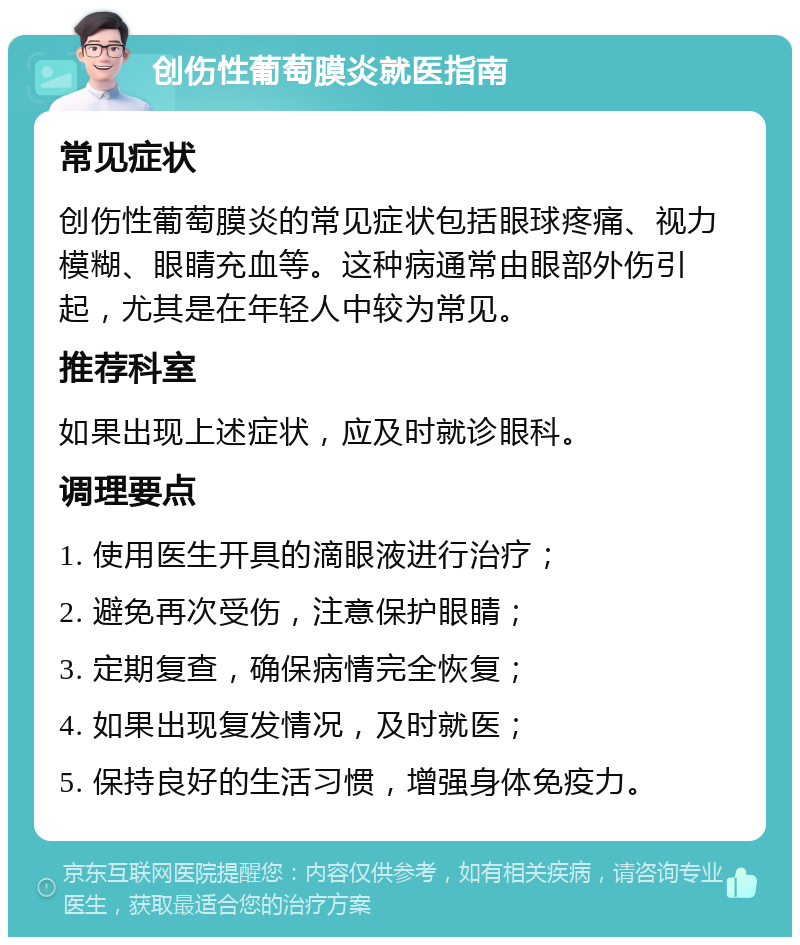 创伤性葡萄膜炎就医指南 常见症状 创伤性葡萄膜炎的常见症状包括眼球疼痛、视力模糊、眼睛充血等。这种病通常由眼部外伤引起，尤其是在年轻人中较为常见。 推荐科室 如果出现上述症状，应及时就诊眼科。 调理要点 1. 使用医生开具的滴眼液进行治疗； 2. 避免再次受伤，注意保护眼睛； 3. 定期复查，确保病情完全恢复； 4. 如果出现复发情况，及时就医； 5. 保持良好的生活习惯，增强身体免疫力。