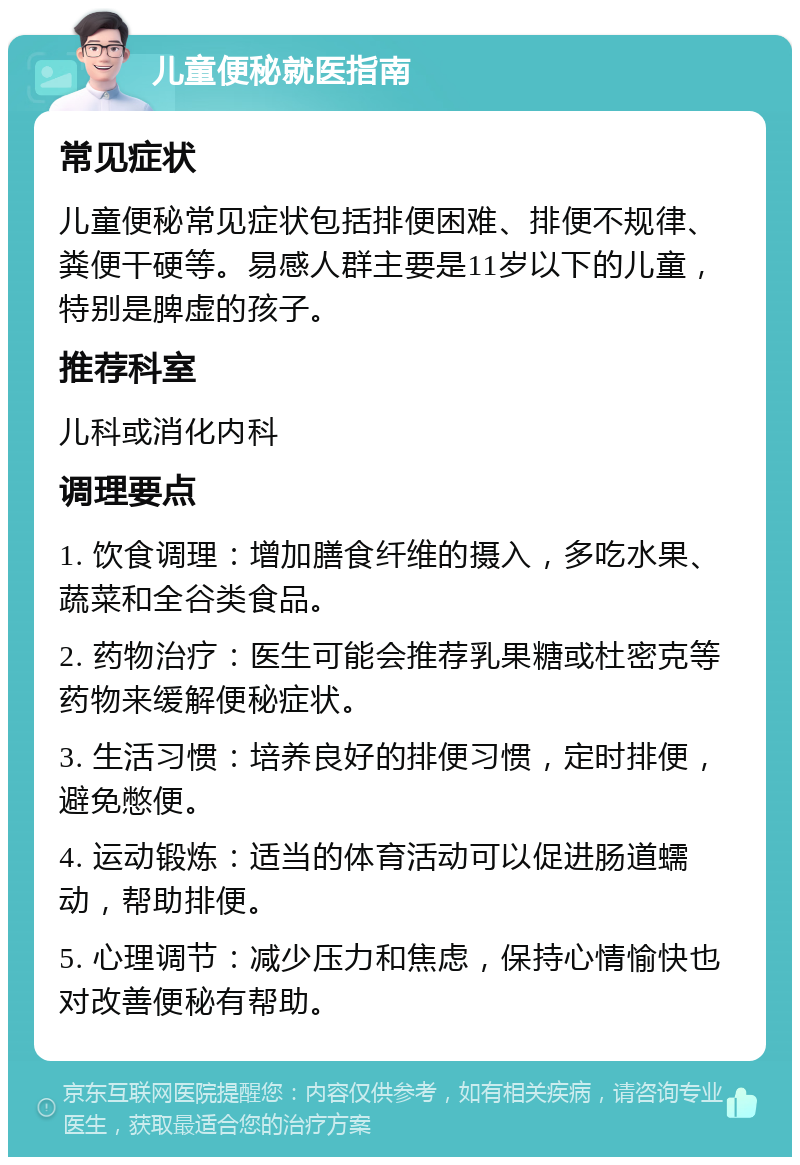 儿童便秘就医指南 常见症状 儿童便秘常见症状包括排便困难、排便不规律、粪便干硬等。易感人群主要是11岁以下的儿童，特别是脾虚的孩子。 推荐科室 儿科或消化内科 调理要点 1. 饮食调理：增加膳食纤维的摄入，多吃水果、蔬菜和全谷类食品。 2. 药物治疗：医生可能会推荐乳果糖或杜密克等药物来缓解便秘症状。 3. 生活习惯：培养良好的排便习惯，定时排便，避免憋便。 4. 运动锻炼：适当的体育活动可以促进肠道蠕动，帮助排便。 5. 心理调节：减少压力和焦虑，保持心情愉快也对改善便秘有帮助。