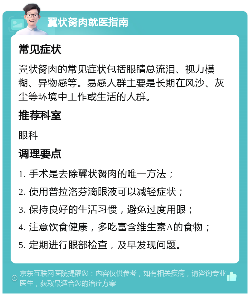 翼状胬肉就医指南 常见症状 翼状胬肉的常见症状包括眼睛总流泪、视力模糊、异物感等。易感人群主要是长期在风沙、灰尘等环境中工作或生活的人群。 推荐科室 眼科 调理要点 1. 手术是去除翼状胬肉的唯一方法； 2. 使用普拉洛芬滴眼液可以减轻症状； 3. 保持良好的生活习惯，避免过度用眼； 4. 注意饮食健康，多吃富含维生素A的食物； 5. 定期进行眼部检查，及早发现问题。