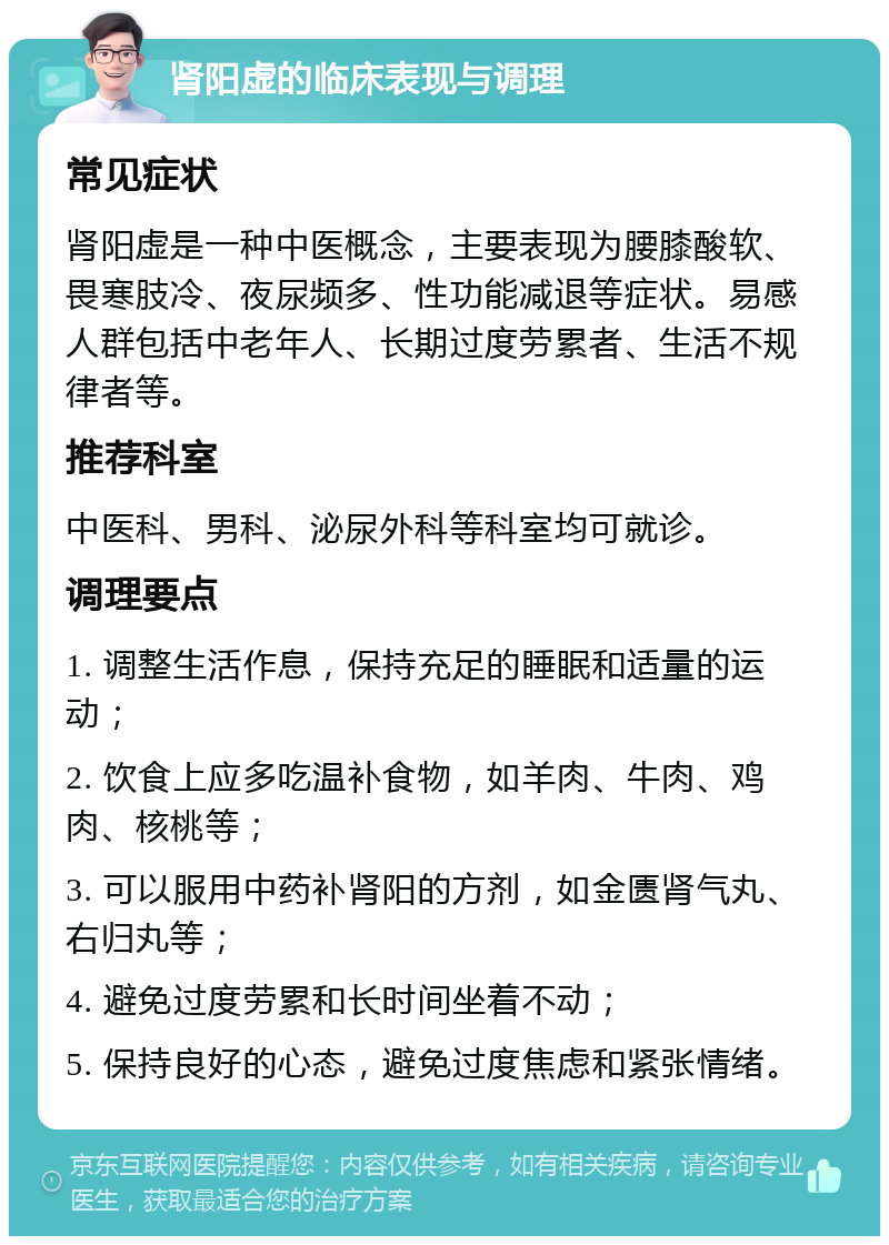 肾阳虚的临床表现与调理 常见症状 肾阳虚是一种中医概念，主要表现为腰膝酸软、畏寒肢冷、夜尿频多、性功能减退等症状。易感人群包括中老年人、长期过度劳累者、生活不规律者等。 推荐科室 中医科、男科、泌尿外科等科室均可就诊。 调理要点 1. 调整生活作息，保持充足的睡眠和适量的运动； 2. 饮食上应多吃温补食物，如羊肉、牛肉、鸡肉、核桃等； 3. 可以服用中药补肾阳的方剂，如金匮肾气丸、右归丸等； 4. 避免过度劳累和长时间坐着不动； 5. 保持良好的心态，避免过度焦虑和紧张情绪。