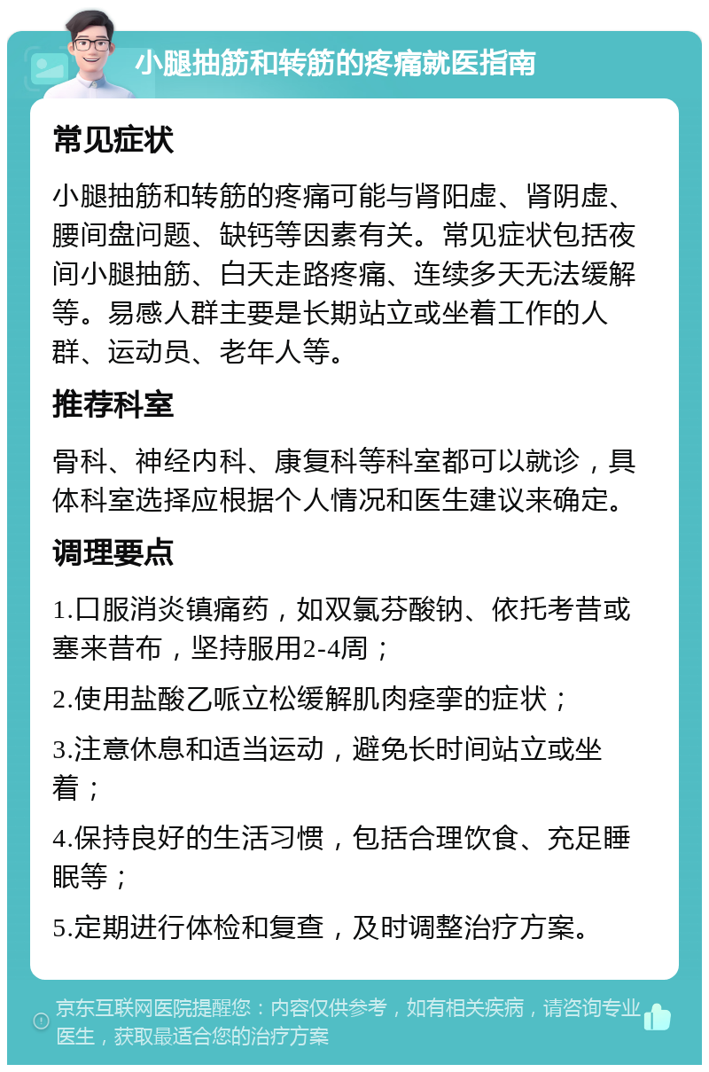 小腿抽筋和转筋的疼痛就医指南 常见症状 小腿抽筋和转筋的疼痛可能与肾阳虚、肾阴虚、腰间盘问题、缺钙等因素有关。常见症状包括夜间小腿抽筋、白天走路疼痛、连续多天无法缓解等。易感人群主要是长期站立或坐着工作的人群、运动员、老年人等。 推荐科室 骨科、神经内科、康复科等科室都可以就诊，具体科室选择应根据个人情况和医生建议来确定。 调理要点 1.口服消炎镇痛药，如双氯芬酸钠、依托考昔或塞来昔布，坚持服用2-4周； 2.使用盐酸乙哌立松缓解肌肉痉挛的症状； 3.注意休息和适当运动，避免长时间站立或坐着； 4.保持良好的生活习惯，包括合理饮食、充足睡眠等； 5.定期进行体检和复查，及时调整治疗方案。