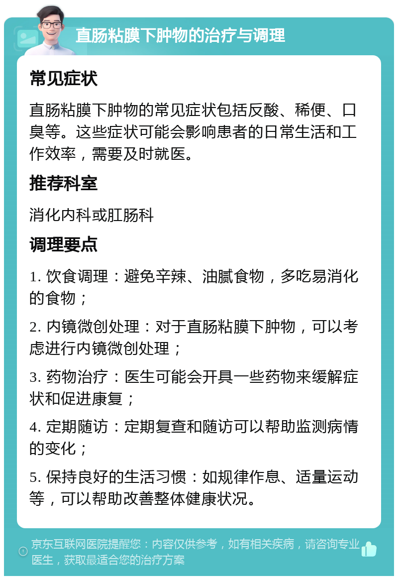 直肠粘膜下肿物的治疗与调理 常见症状 直肠粘膜下肿物的常见症状包括反酸、稀便、口臭等。这些症状可能会影响患者的日常生活和工作效率，需要及时就医。 推荐科室 消化内科或肛肠科 调理要点 1. 饮食调理：避免辛辣、油腻食物，多吃易消化的食物； 2. 内镜微创处理：对于直肠粘膜下肿物，可以考虑进行内镜微创处理； 3. 药物治疗：医生可能会开具一些药物来缓解症状和促进康复； 4. 定期随访：定期复查和随访可以帮助监测病情的变化； 5. 保持良好的生活习惯：如规律作息、适量运动等，可以帮助改善整体健康状况。