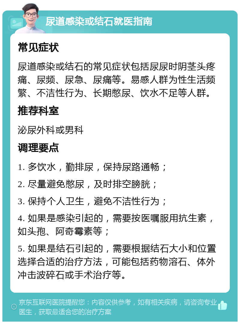 尿道感染或结石就医指南 常见症状 尿道感染或结石的常见症状包括尿尿时阴茎头疼痛、尿频、尿急、尿痛等。易感人群为性生活频繁、不洁性行为、长期憋尿、饮水不足等人群。 推荐科室 泌尿外科或男科 调理要点 1. 多饮水，勤排尿，保持尿路通畅； 2. 尽量避免憋尿，及时排空膀胱； 3. 保持个人卫生，避免不洁性行为； 4. 如果是感染引起的，需要按医嘱服用抗生素，如头孢、阿奇霉素等； 5. 如果是结石引起的，需要根据结石大小和位置选择合适的治疗方法，可能包括药物溶石、体外冲击波碎石或手术治疗等。