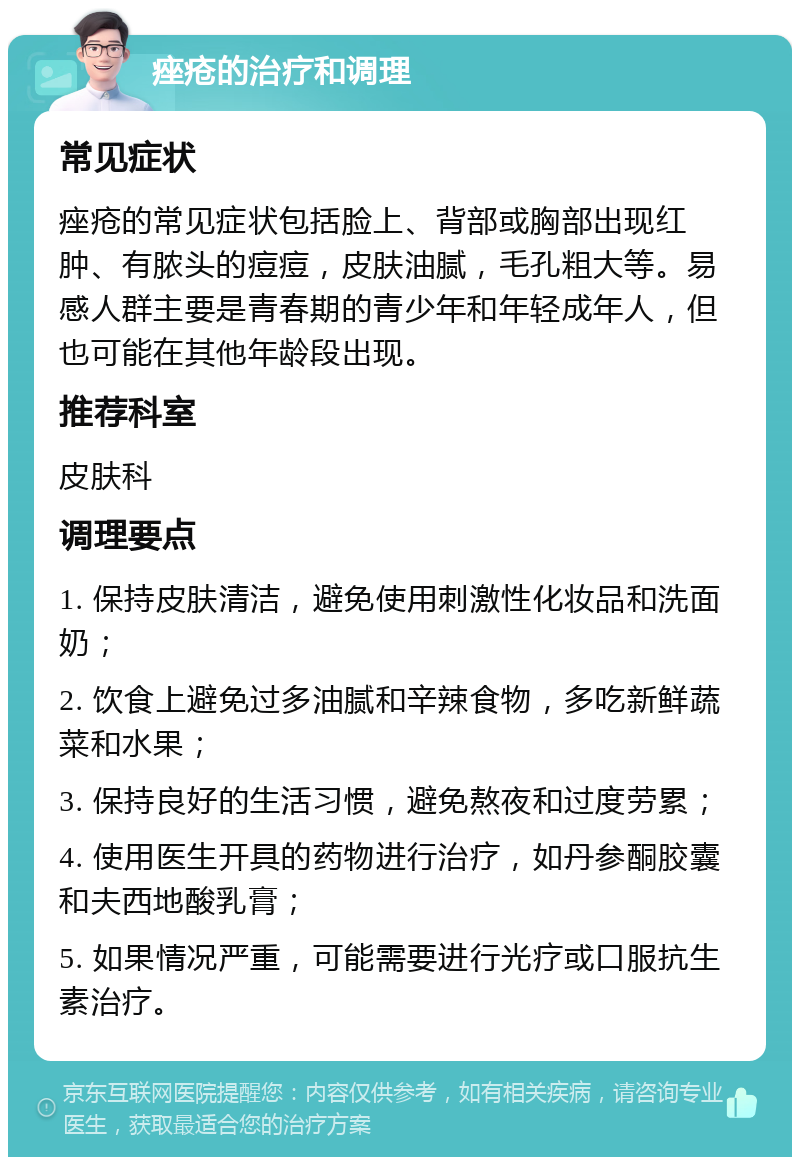 痤疮的治疗和调理 常见症状 痤疮的常见症状包括脸上、背部或胸部出现红肿、有脓头的痘痘，皮肤油腻，毛孔粗大等。易感人群主要是青春期的青少年和年轻成年人，但也可能在其他年龄段出现。 推荐科室 皮肤科 调理要点 1. 保持皮肤清洁，避免使用刺激性化妆品和洗面奶； 2. 饮食上避免过多油腻和辛辣食物，多吃新鲜蔬菜和水果； 3. 保持良好的生活习惯，避免熬夜和过度劳累； 4. 使用医生开具的药物进行治疗，如丹参酮胶囊和夫西地酸乳膏； 5. 如果情况严重，可能需要进行光疗或口服抗生素治疗。